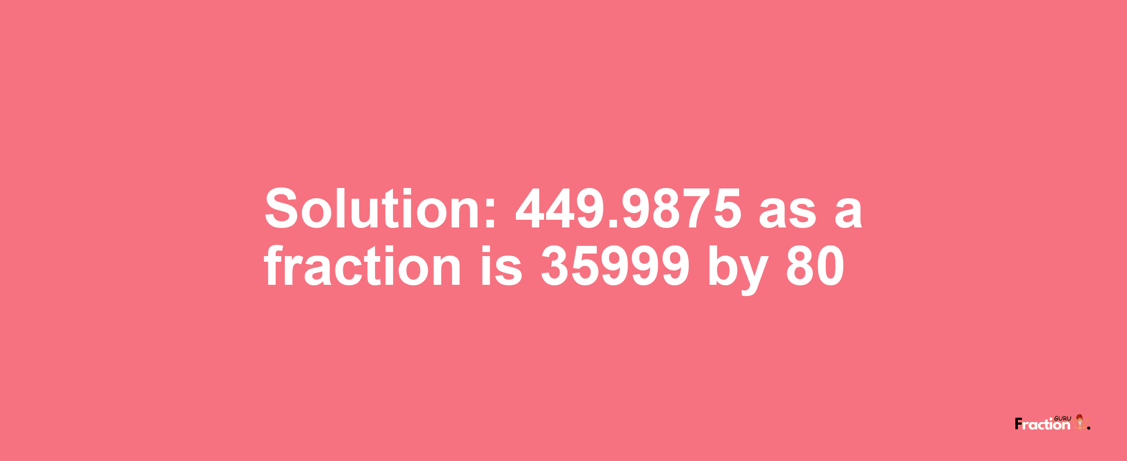 Solution:449.9875 as a fraction is 35999/80